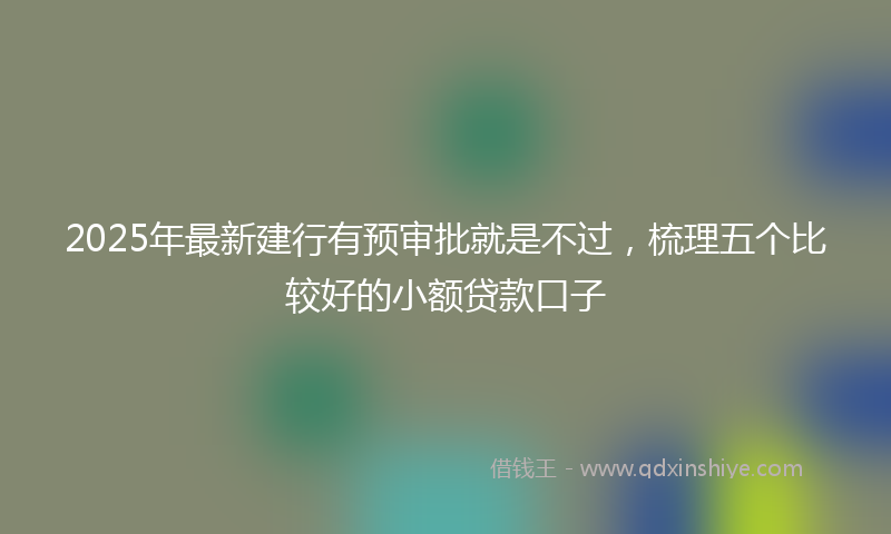2025年最新建行有预审批就是不过，梳理五个比较好的小额贷款口子