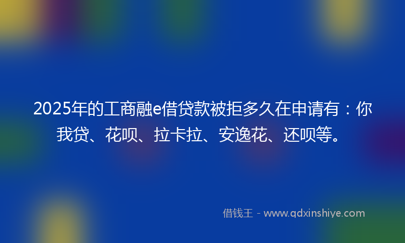 2025年的工商融e借贷款被拒多久在申请有：你我贷、花呗、拉卡拉、安逸花、还呗等。