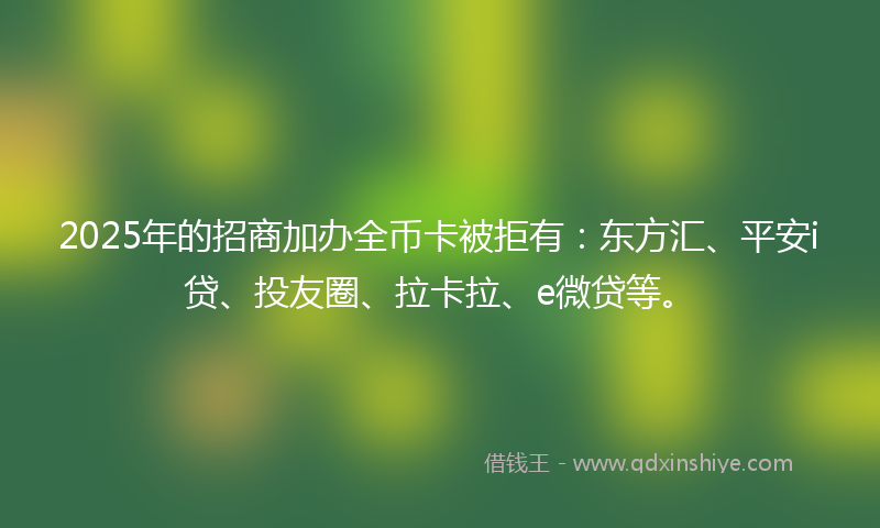 2025年的招商加办全币卡被拒有：东方汇、平安i贷、投友圈、拉卡拉、e微贷等。