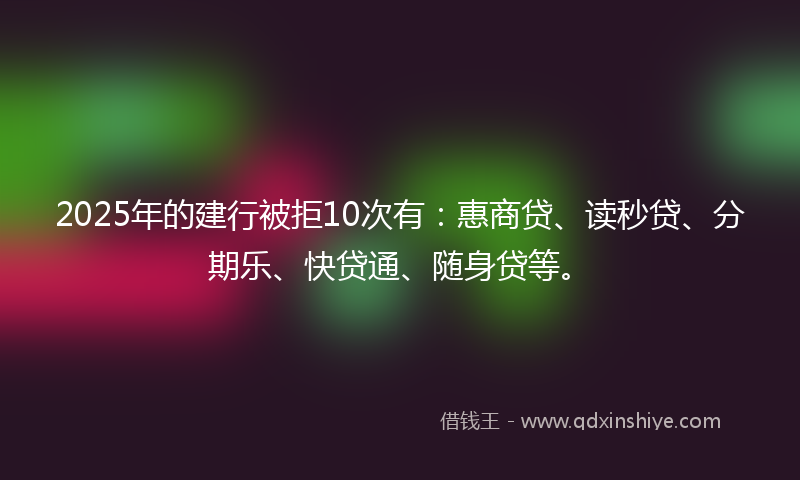 2025年的建行被拒10次有：惠商贷、读秒贷、分期乐、快贷通、随身贷等。