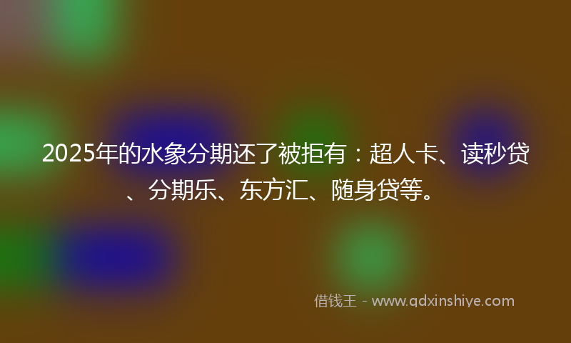 2025年的水象分期还了被拒有：超人卡、读秒贷、分期乐、东方汇、随身贷等。