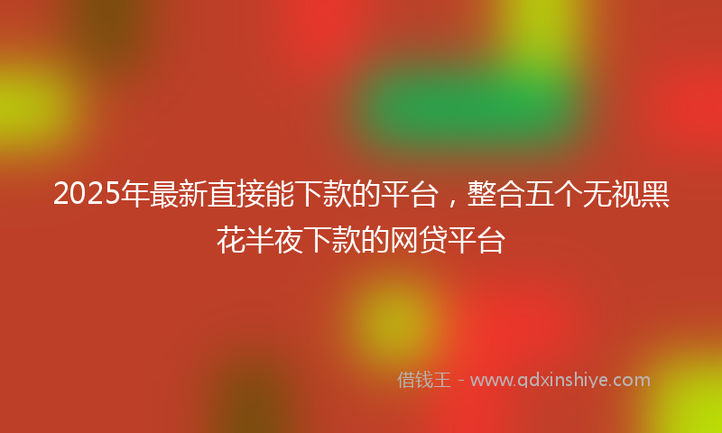 2025年最新直接能下款的平台，整合五个无视黑花半夜下款的网贷平台