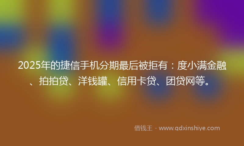 2025年的捷信手机分期最后被拒有：度小满金融、拍拍贷、洋钱罐、信用卡贷、团贷网等。