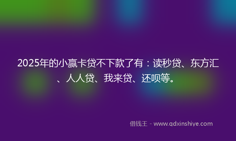 2025年的小赢卡贷不下款了有：读秒贷、东方汇、人人贷、我来贷、还呗等。