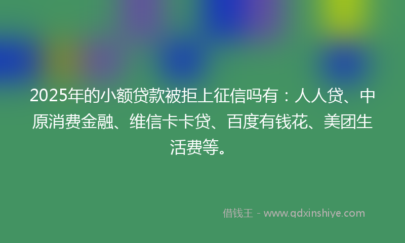 2025年的小额贷款被拒上征信吗有：人人贷、中原消费金融、维信卡卡贷、百度有钱花、美团生活费等。