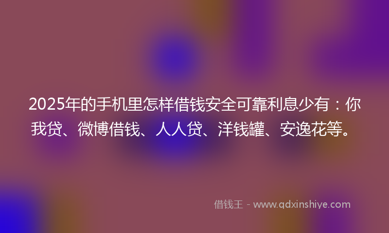 2025年的手机里怎样借钱安全可靠利息少有：你我贷、微博借钱、人人贷、洋钱罐、安逸花等。