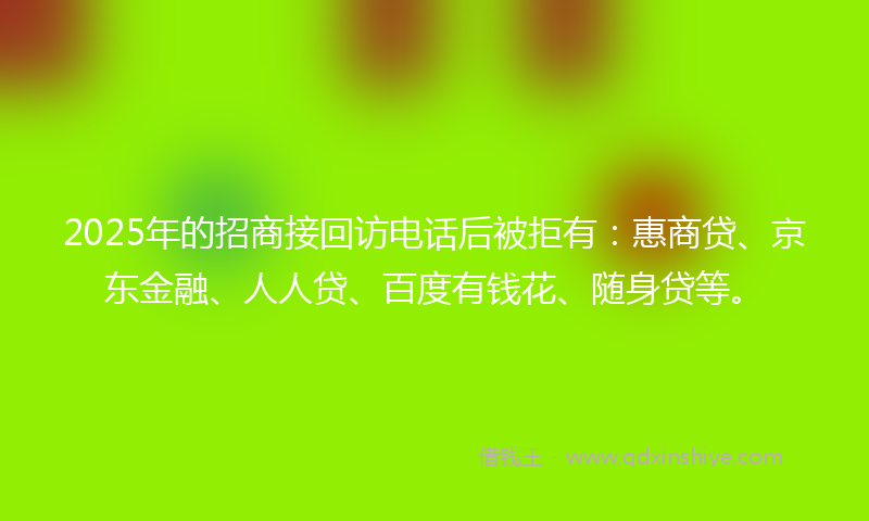 2025年的招商接回访电话后被拒有：惠商贷、京东金融、人人贷、百度有钱花、随身贷等。