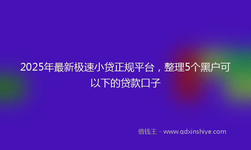 2025年最新极速小贷正规平台，整理5个黑户可以下的贷款口子