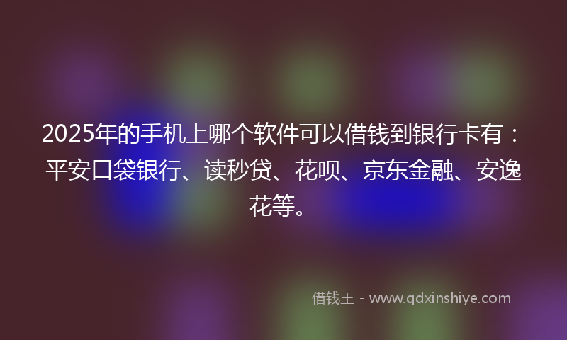 2025年的手机上哪个软件可以借钱到银行卡有：平安口袋银行、读秒贷、花呗、京东金融、安逸花等。