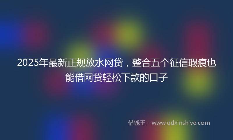 2025年最新正规放水网贷，整合五个征信瑕疵也能借网贷轻松下款的口子