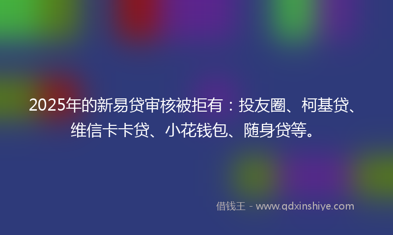 2025年的新易贷审核被拒有：投友圈、柯基贷、维信卡卡贷、小花钱包、随身贷等。