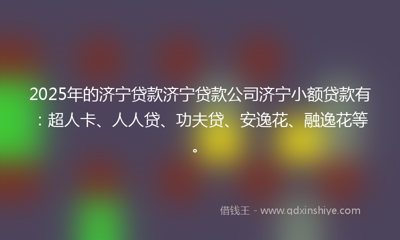 2025年的济宁贷款济宁贷款公司济宁小额贷款有：超人卡、人人贷、功夫贷、安逸花、融逸花等。