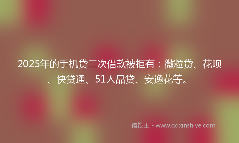 2025年的手机贷二次借款被拒有：微粒贷、花呗、快贷通、51人品贷、安逸花等。