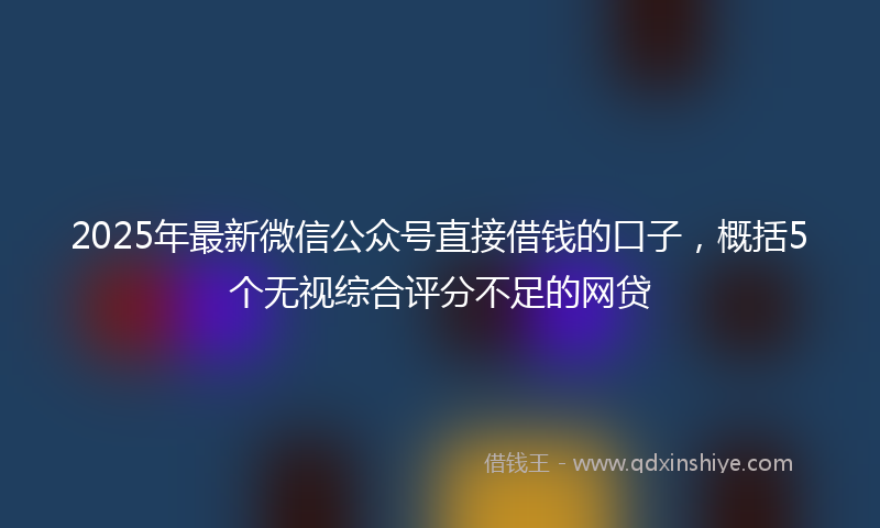 2025年最新微信公众号直接借钱的口子，概括5个无视综合评分不足的网贷