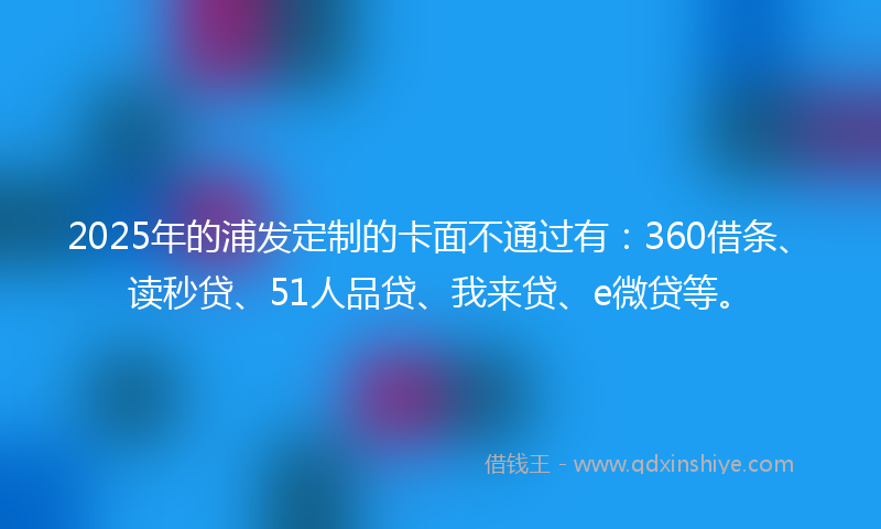 2025年的浦发定制的卡面不通过有：360借条、读秒贷、51人品贷、我来贷、e微贷等。