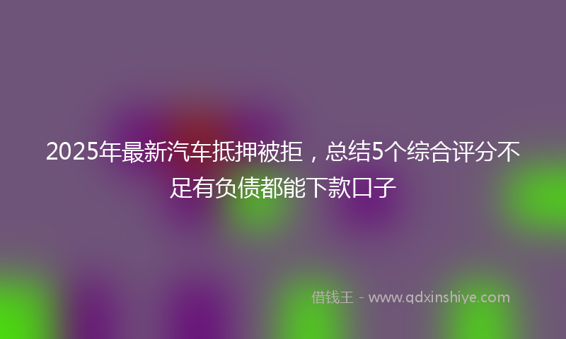 2025年最新汽车抵押被拒，总结5个综合评分不足有负债都能下款口子