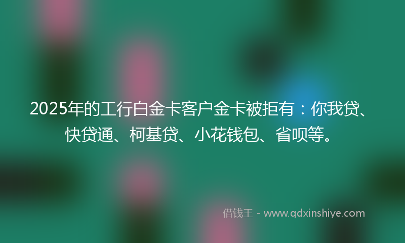2025年的工行白金卡客户金卡被拒有：你我贷、快贷通、柯基贷、小花钱包、省呗等。