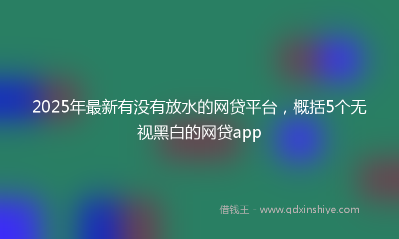 2025年最新有没有放水的网贷平台，概括5个无视黑白的网贷app