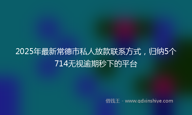 2025年最新常德市私人放款联系方式，归纳5个714无视逾期秒下的平台