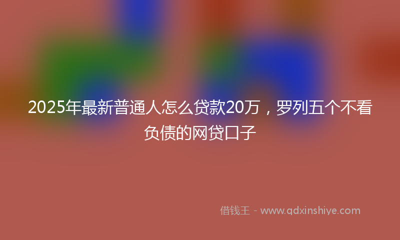 2025年最新普通人怎么贷款20万，罗列五个不看负债的网贷口子