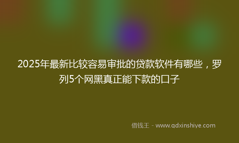 2025年最新比较容易审批的贷款软件有哪些，罗列5个网黑真正能下款的口子