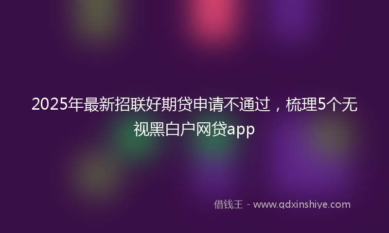 2025年最新招联好期贷申请不通过，梳理5个无视黑白户网贷app