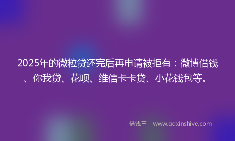 2025年的微粒贷还完后再申请被拒有：微博借钱、你我贷、花呗、维信卡卡贷、小花钱包等。
