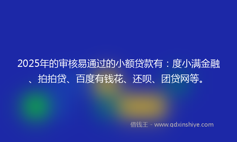 2025年的审核易通过的小额贷款有：度小满金融、拍拍贷、百度有钱花、还呗、团贷网等。