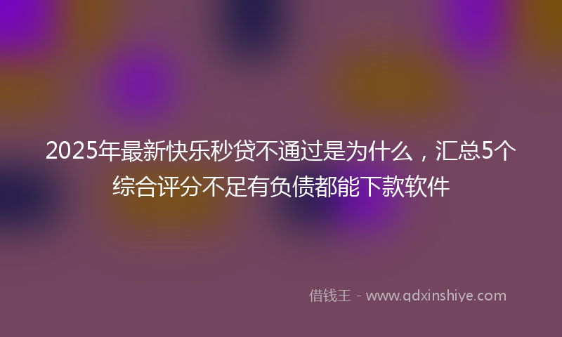 2025年最新快乐秒贷不通过是为什么，汇总5个综合评分不足有负债都能下款软件