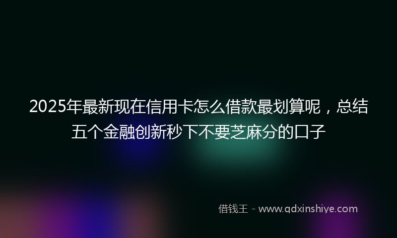 2025年最新现在信用卡怎么借款最划算呢，总结五个金融创新秒下不要芝麻分的口子