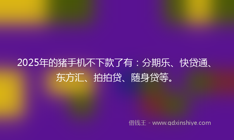 2025年的猪手机不下款了有：分期乐、快贷通、东方汇、拍拍贷、随身贷等。