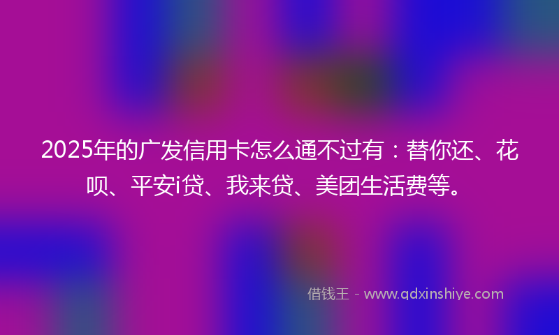 2025年的广发信用卡怎么通不过有：替你还、花呗、平安i贷、我来贷、美团生活费等。