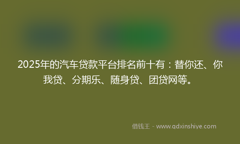 2025年的汽车贷款平台排名前十有：替你还、你我贷、分期乐、随身贷、团贷网等。