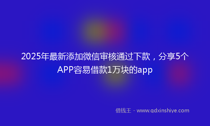2025年最新添加微信审核通过下款，分享5个APP容易借款1万块的app