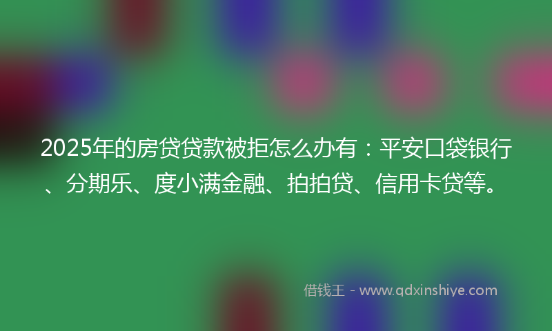 2025年的房贷贷款被拒怎么办有：平安口袋银行、分期乐、度小满金融、拍拍贷、信用卡贷等。