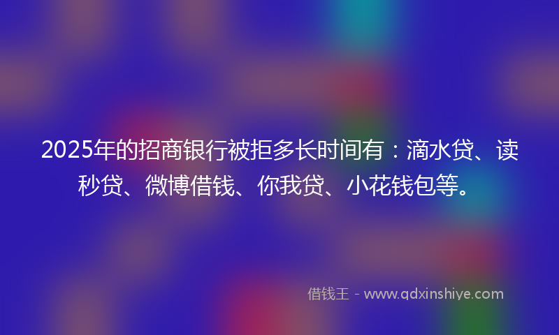2025年的招商银行被拒多长时间有：滴水贷、读秒贷、微博借钱、你我贷、小花钱包等。
