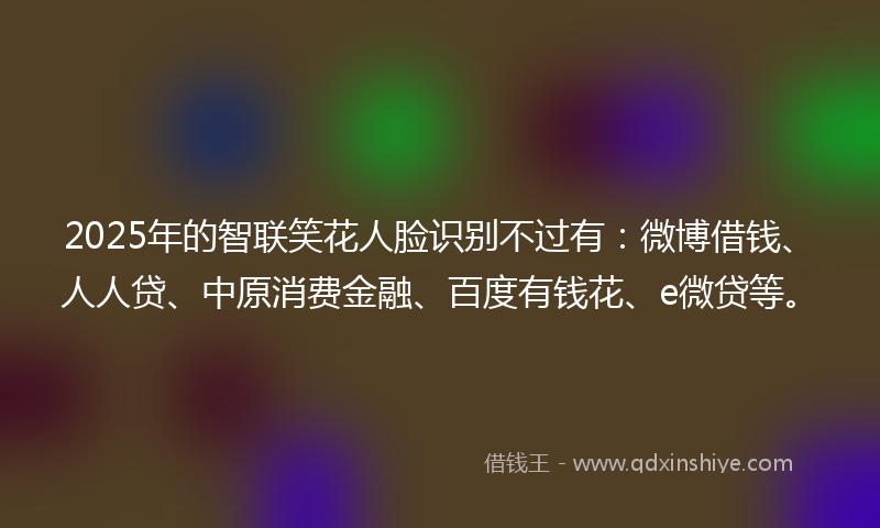 2025年的智联笑花人脸识别不过有：微博借钱、人人贷、中原消费金融、百度有钱花、e微贷等。