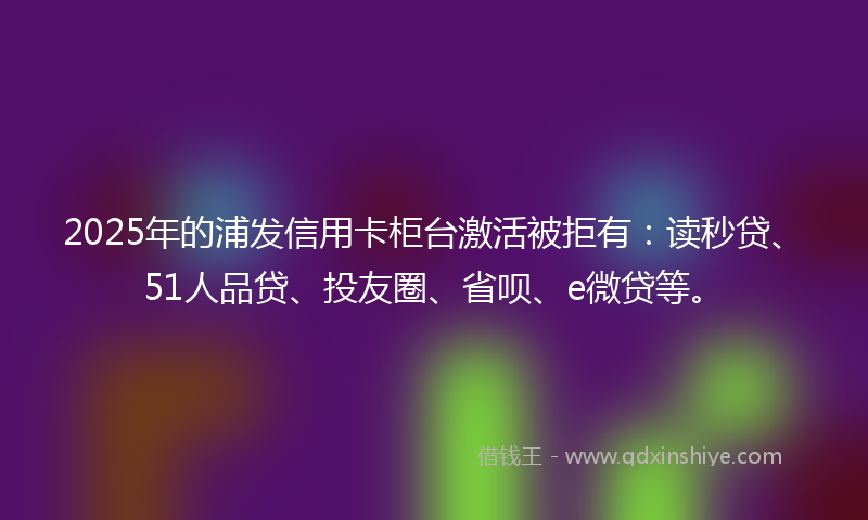 2025年的浦发信用卡柜台激活被拒有：读秒贷、51人品贷、投友圈、省呗、e微贷等。
