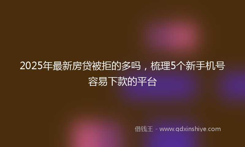 2025年最新房贷被拒的多吗，梳理5个新手机号容易下款的平台