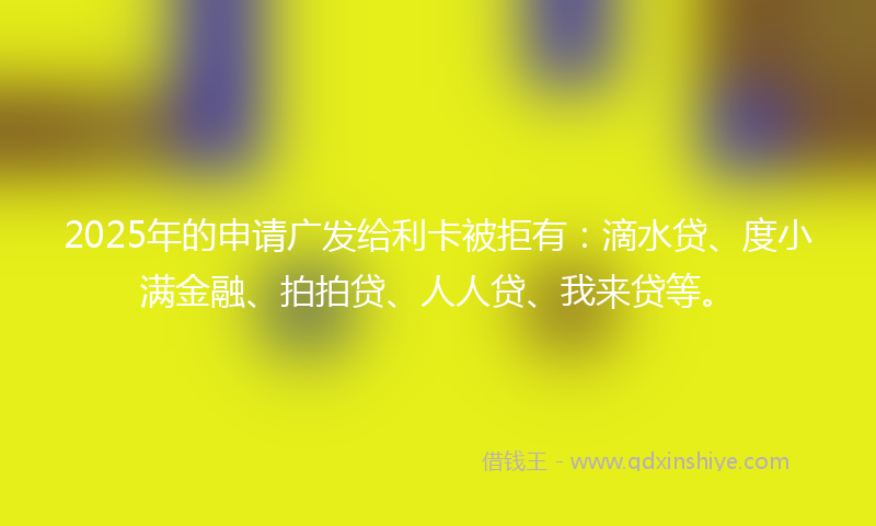 2025年的申请广发给利卡被拒有：滴水贷、度小满金融、拍拍贷、人人贷、我来贷等。
