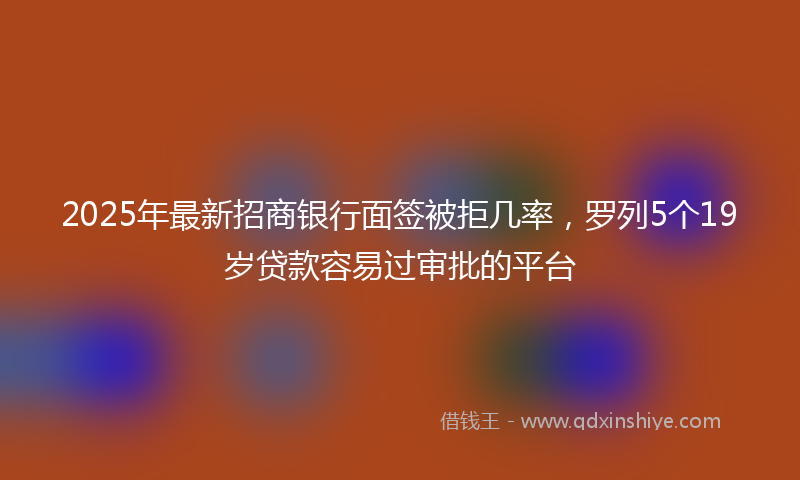 2025年最新招商银行面签被拒几率，罗列5个19岁贷款容易过审批的平台