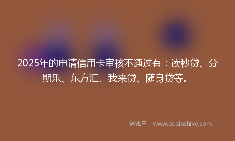 2025年的申请信用卡审核不通过有：读秒贷、分期乐、东方汇、我来贷、随身贷等。