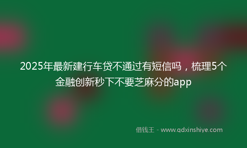2025年最新建行车贷不通过有短信吗，梳理5个金融创新秒下不要芝麻分的app