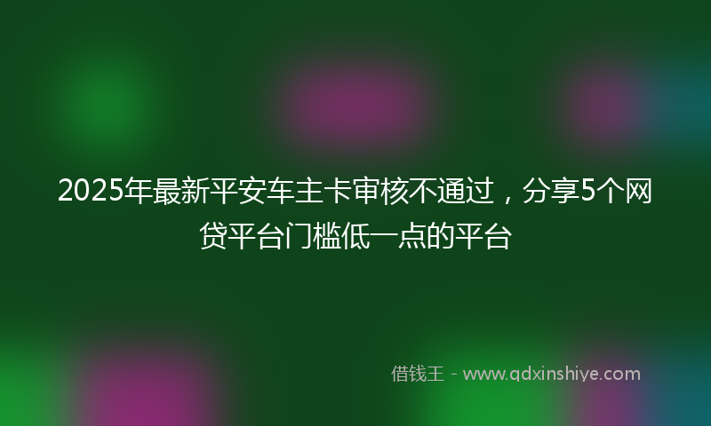 2025年最新平安车主卡审核不通过，分享5个网贷平台门槛低一点的平台