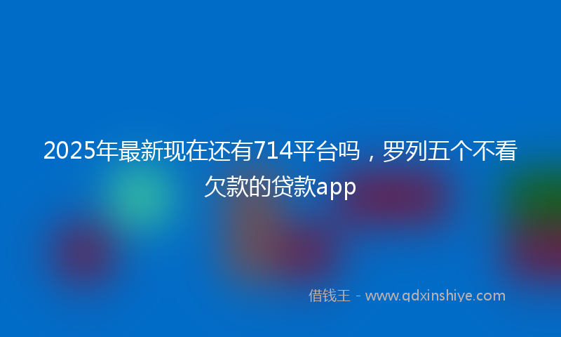 2025年最新现在还有714平台吗，罗列五个不看欠款的贷款app