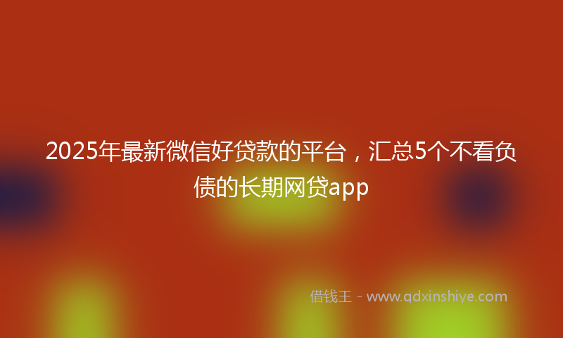 2025年最新微信好贷款的平台，汇总5个不看负债的长期网贷app