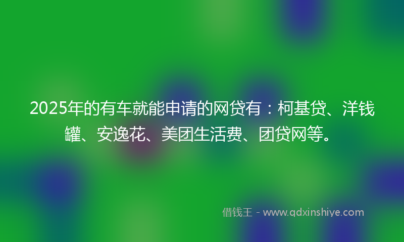 2025年的有车就能申请的网贷有：柯基贷、洋钱罐、安逸花、美团生活费、团贷网等。