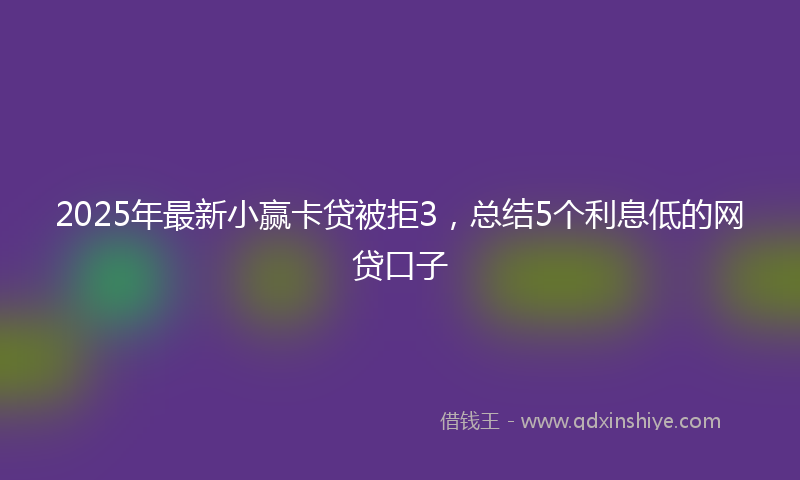 2025年最新小赢卡贷被拒3，总结5个利息低的网贷口子