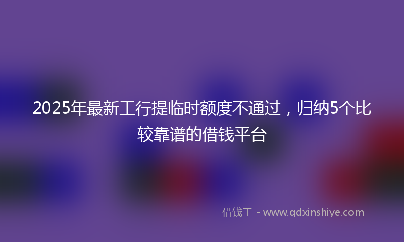 2025年最新工行提临时额度不通过，归纳5个比较靠谱的借钱平台