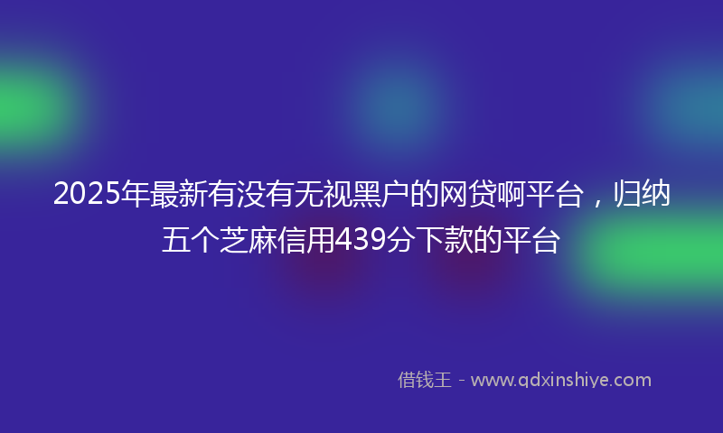 2025年最新有没有无视黑户的网贷啊平台，归纳五个芝麻信用439分下款的平台
